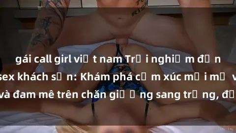 gái call girl việt nam Trải nghiệm đỉnh cao tình yêu tại sex khách sạn: Khám phá cảm xúc mới mẻ và đam mê trên chăn giường sang trọng, độc đáo, không giới hạn.