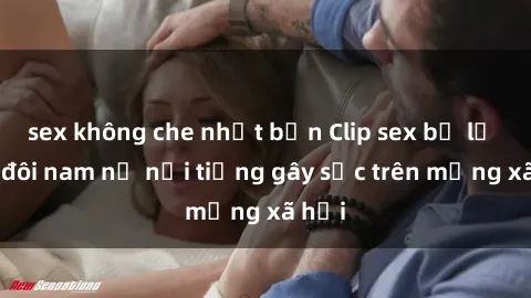 sex không che nhật bản Clip sex bị lộ của đôi nam nữ nổi tiếng gây sốc trên mạng xã hội