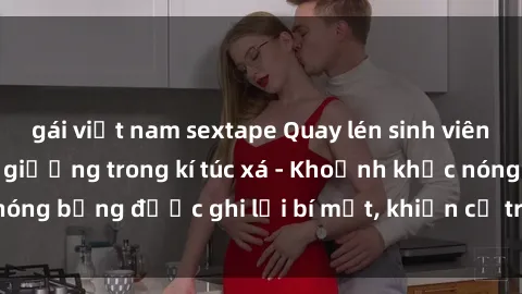 gái việt nam sextape Quay lén sinh viên làm tình ngay trên giường trong kí túc xá - Khoảnh khắc nóng bỏng được ghi lại bí mật, khiến cả trường học xôn xao.