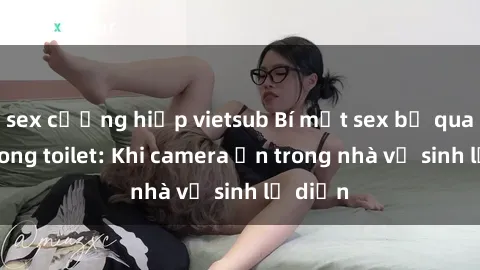 sex cưỡng hiếp vietsub Bí mật sex bị quay lén trong toilet: Khi camera ẩn trong nhà vệ sinh lộ diện