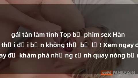 gái tân làm tình Top bộ phim sex Hàn Quốc hot nhất mọi thời đại bạn không thể bỏ lỡ! Xem ngay để khám phá những cảnh quay nóng bỏng, đầy nghẹt thở!
