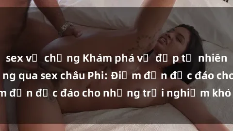 sex vợ chồng Khám phá vẻ đẹp tự nhiên và văn hóa đa dạng qua sex châu Phi: Điểm đến độc đáo cho những trải nghiệm khó quên