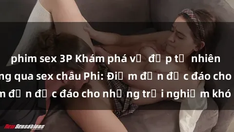 phim sex 3P Khám phá vẻ đẹp tự nhiên và văn hóa đa dạng qua sex châu Phi: Điểm đến độc đáo cho những trải nghiệm khó quên