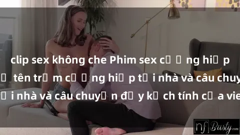 clip sex không che Phim sex cưỡng hiếp vietsub: Nữ sinh bị tên trộm cưỡng hiếp tại nhà và câu chuyện đầy kịch tính của vietsub