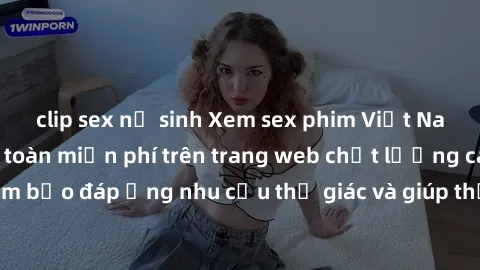 clip sex nữ sinh Xem sex phim Việt Nam không che hoàn toàn miễn phí trên trang web chất lượng cao. Đảm bảo đáp ứng nhu cầu thị giác và giúp thỏa mãn mong muốn của bạn.