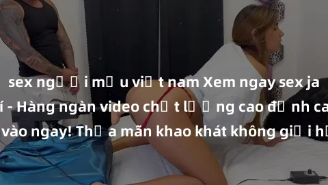 sex người mẫu việt nam Xem ngay sex jav full HD miễn phí - Hàng ngàn video chất lượng cao đỉnh cao chỉ cần click vào ngay! Thỏa mãn khao khát không giới hạn, đón chờ những trải nghiệm mới lạ!