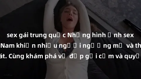 sex gái trung quốc Những hình ảnh sex gái sinh viên Việt Nam khiến nhiều người ngưỡng mộ và thèm khát. Cùng khám phá vẻ đẹp gợi cảm và quyến rũ của những cô gái trẻ này.