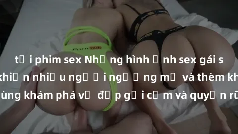 tải phim sex Những hình ảnh sex gái sinh viên Việt Nam khiến nhiều người ngưỡng mộ và thèm khát. Cùng khám phá vẻ đẹp gợi cảm và quyến rũ của những cô gái trẻ này.