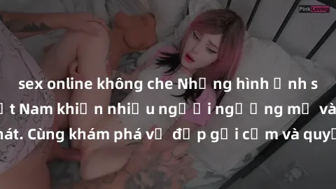 sex online không che Những hình ảnh sex gái sinh viên Việt Nam khiến nhiều người ngưỡng mộ và thèm khát. Cùng khám phá vẻ đẹp gợi cảm và quyến rũ của những cô gái trẻ này.