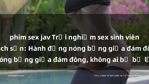 phim sex jav Trải nghiệm sex sinh viên sôi động trong khách sạn: Hành động nóng bỏng giữa đám đông, không ai bị bỏ lỡ