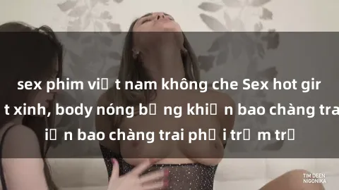 sex phim việt nam không che Sex hot girl Việt Nam: Mặt xinh, body nóng bỏng khiến bao chàng trai phải trầm trồ
