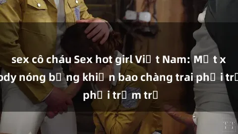 sex cô cháu Sex hot girl Việt Nam: Mặt xinh, body nóng bỏng khiến bao chàng trai phải trầm trồ