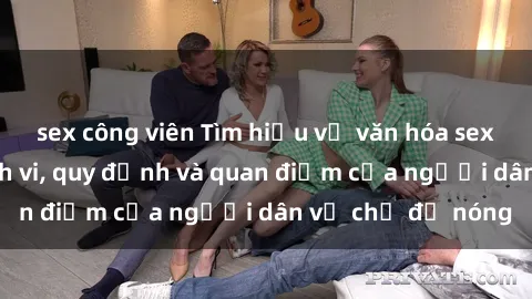 sex công viên Tìm hiểu về văn hóa sex ở Việt Nam: Hành vi, quy định và quan điểm của người dân về chủ đề nóng