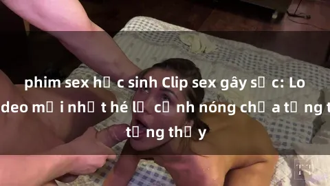 phim sex học sinh Clip sex gây sốc: Loạt video mới nhất hé lộ cảnh nóng chưa từng thấy