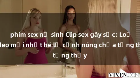 phim sex nữ sinh Clip sex gây sốc: Loạt video mới nhất hé lộ cảnh nóng chưa từng thấy