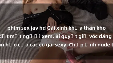 phim sex jav hd Gái xinh khỏa thân khoe dáng nóng bỏng đốt mắt người xem. Bí quyết giữ vóc dáng hoàn hảo của các cô gái sexy. Chụp ảnh nude tự tin không sợ lộ hàng.