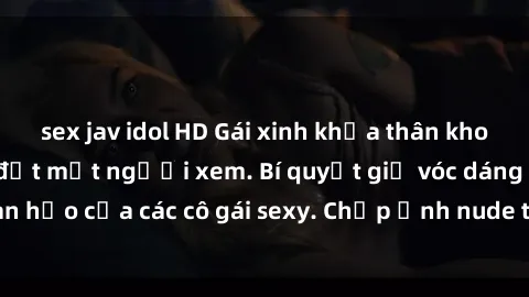 sex jav idol HD Gái xinh khỏa thân khoe dáng nóng bỏng đốt mắt người xem. Bí quyết giữ vóc dáng hoàn hảo của các cô gái sexy. Chụp ảnh nude tự tin không sợ lộ hàng.