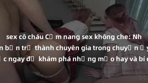 sex cô cháu Cẩm nang sex không che: Những bí quyết khiến bạn trở thành chuyên gia trong chuyện ấy! Đọc ngay để khám phá những mẹo hay và bí quyết tình dục không che.