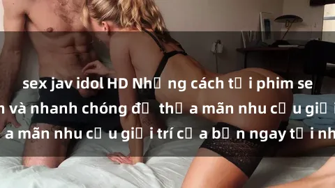 sex jav idol HD Những cách tải phim sex về máy đơn giản và nhanh chóng để thỏa mãn nhu cầu giải trí của bạn ngay tại nhà
