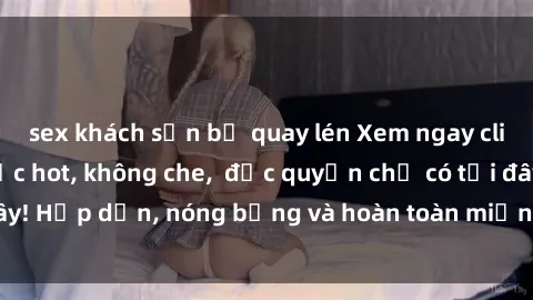 sex khách sạn bị quay lén Xem ngay clip sex không che cực hot, không che,  độc quyền chỉ có tại đây! Hấp dẫn, nóng bỏng và hoàn toàn miễn phí, không thể bỏ qua!