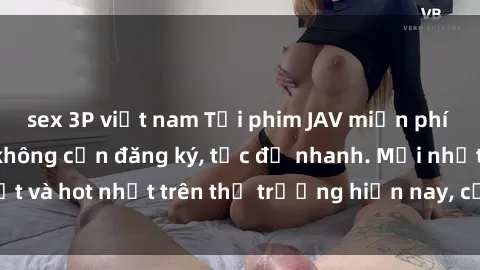sex 3P việt nam Tải phim JAV miễn phí chất lượng cao, không cần đăng ký, tốc độ nhanh. Mới nhất và hot nhất trên thị trường hiện nay, cập nhật hàng ngày.