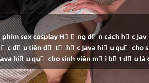 phim sex cosplay Hướng dẫn cách học Java cho sinh viên: Bước đầu tiên để tự học Java hiệu quả cho sinh viên mới bắt đầu là gì?