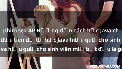 phim sex 4P Hướng dẫn cách học Java cho sinh viên: Bước đầu tiên để tự học Java hiệu quả cho sinh viên mới bắt đầu là gì?
