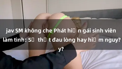 jav SM không che Phát hiện gái sinh viên làm tình: Sự thật đau lòng hay hiểm nguy?