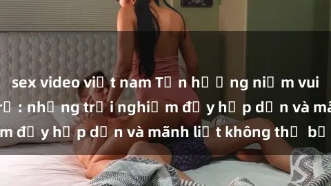 sex video việt nam Tận hưởng niềm vui của sex với gái trẻ: những trải nghiệm đầy hấp dẫn và mãnh liệt không thể bỏ lỡ