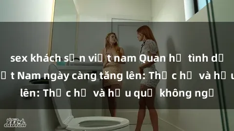sex khách sạn việt nam Quan hệ tình dục của nữ sinh Việt Nam ngày càng tăng lên: Thực hư và hậu quả không ngờ