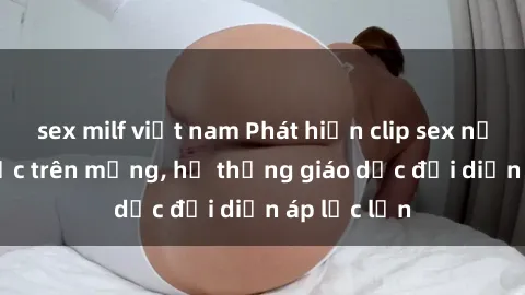 sex milf việt nam Phát hiện clip sex nữ sinh gây sốc trên mạng, hệ thống giáo dục đối diện áp lực lớn