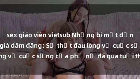 sex giáo viên vietsub Những bí mật đằng sau vẻ ngoài gái già dâm đãng: Sự thật đau lòng về cuộc sống của phụ nữ đã qua tuổi thanh xuân