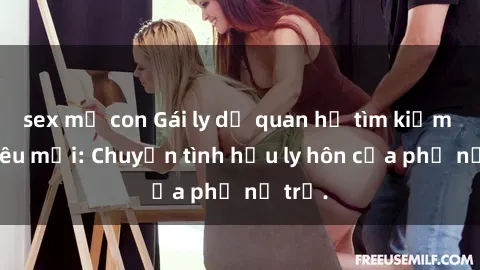 sex mẹ con Gái ly dị quan hệ tìm kiếm tình yêu mới: Chuyện tình hậu ly hôn của phụ nữ trẻ.