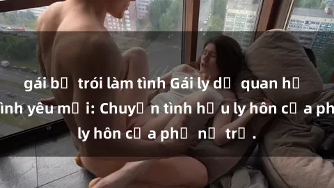 gái bị trói làm tình Gái ly dị quan hệ tìm kiếm tình yêu mới: Chuyện tình hậu ly hôn của phụ nữ trẻ.