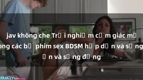 jav không che Trải nghiệm cảm giác mới lạ trong các bộ phim sex BDSM hấp dẫn và sống động