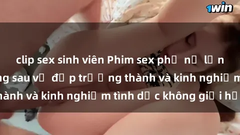 clip sex sinh viên Phim sex phụ nữ lớn tuổi: Sức hút đằng sau vẻ đẹp trưởng thành và kinh nghiệm tình dục không giới hạn