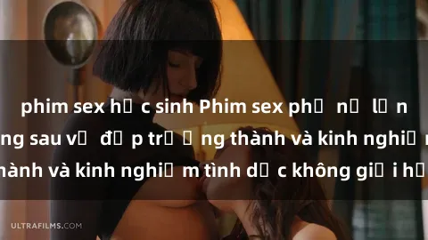 phim sex học sinh Phim sex phụ nữ lớn tuổi: Sức hút đằng sau vẻ đẹp trưởng thành và kinh nghiệm tình dục không giới hạn