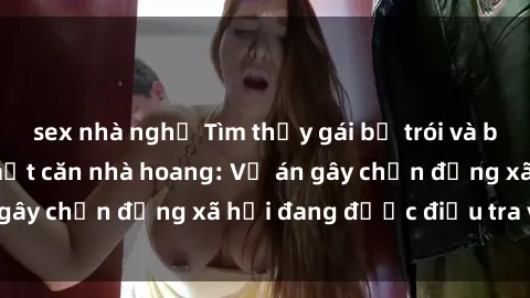 sex nhà nghỉ Tìm thấy gái bị trói và bị hiếp dâm trong một căn nhà hoang: Vụ án gây chấn động xã hội đang được điều tra vào.
