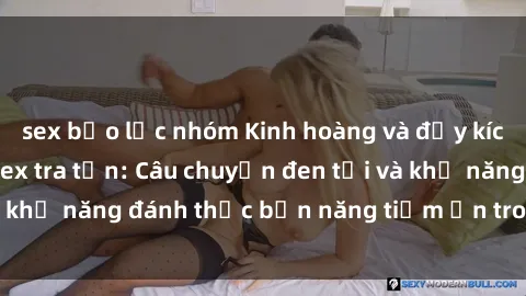 sex bạo lực nhóm Kinh hoàng và đầy kích thích với phim sex tra tấn: Câu chuyện đen tối và khả năng đánh thức bản năng tiềm ẩn trong con người