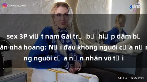 sex 3P việt nam Gái trẻ bị hiếp dâm bạo lực trong căn nhà hoang: Nỗi đau không nguôi của nạn nhân vô tội