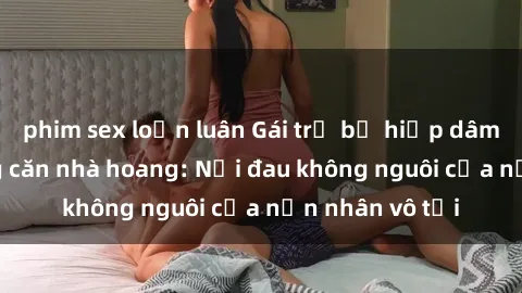 phim sex loạn luân Gái trẻ bị hiếp dâm bạo lực trong căn nhà hoang: Nỗi đau không nguôi của nạn nhân vô tội