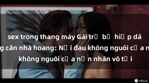 sex trong thang máy Gái trẻ bị hiếp dâm bạo lực trong căn nhà hoang: Nỗi đau không nguôi của nạn nhân vô tội