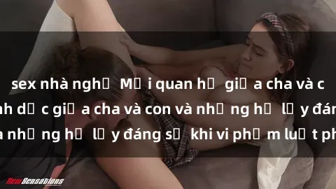 sex nhà nghỉ Mối quan hệ giữa cha và con: Sự thật về tình dục giữa cha và con và những hệ lụy đáng sợ khi vi phạm luật pháp.