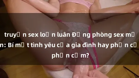 truyện sex loạn luân Động phòng sex mẹ con: Bí mật tình yêu của gia đình hay phản cảm?