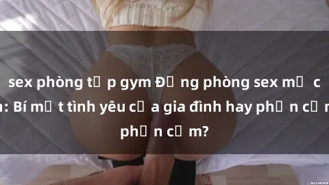 sex phòng tập gym Động phòng sex mẹ con: Bí mật tình yêu của gia đình hay phản cảm?