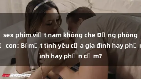 sex phim việt nam không che Động phòng sex mẹ con: Bí mật tình yêu của gia đình hay phản cảm?