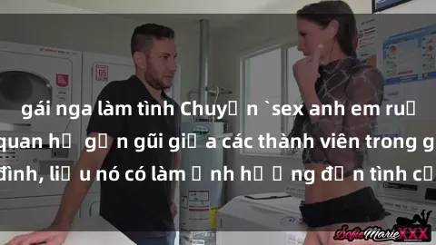gái nga làm tình Chuyện `sex anh em ruột` - Đề cập đến quan hệ gần gũi giữa các thành viên trong gia đình, liệu nó có làm ảnh hưởng đến tình cảm gia đình hay không?