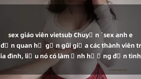 sex giáo viên vietsub Chuyện `sex anh em ruột` - Đề cập đến quan hệ gần gũi giữa các thành viên trong gia đình, liệu nó có làm ảnh hưởng đến tình cảm gia đình hay không?