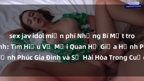 sex jav idol miễn phí Những Bí Mật trong Tình Dục Gia Đình: Tìm Hiểu Về Mối Quan Hệ Giữa Hạnh Phúc Gia Đình và Sự Hài Hòa Trong Cuộc Sống Tình Dục