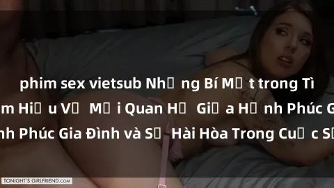 phim sex vietsub Những Bí Mật trong Tình Dục Gia Đình: Tìm Hiểu Về Mối Quan Hệ Giữa Hạnh Phúc Gia Đình và Sự Hài Hòa Trong Cuộc Sống Tình Dục